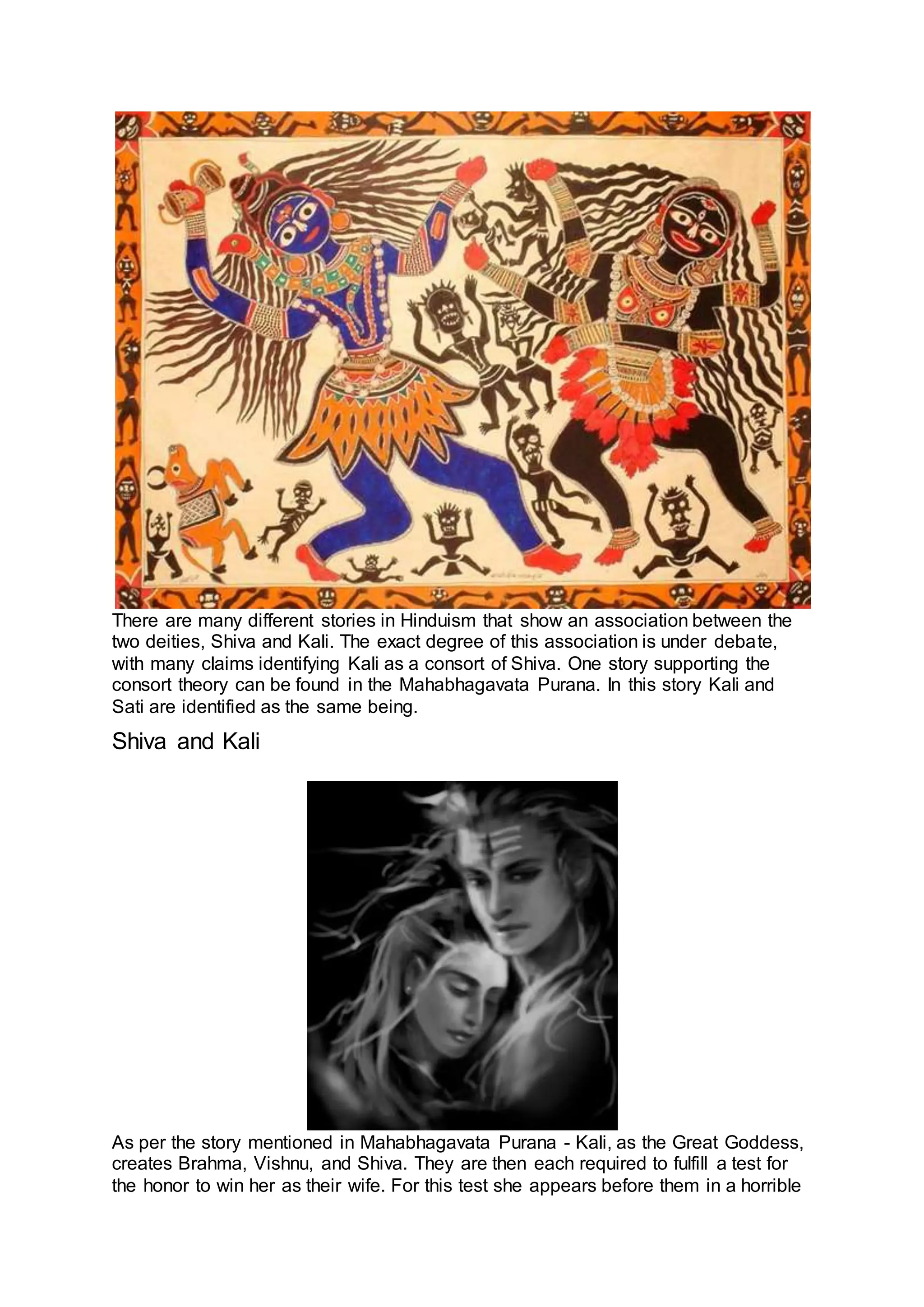 There are many different stories in Hinduism that show an association between the
two deities, Shiva and Kali. The exact degree of this association is under debate,
with many claims identifying Kali as a consort of Shiva. One story supporting the
consort theory can be found in the Mahabhagavata Purana. In this story Kali and
Sati are identified as the same being.
Shiva and Kali
10
As per the story mentioned in Mahabhagavata Purana - Kali, as the Great Goddess,
creates Brahma, Vishnu, and Shiva. They are then each required to fulfill a test for
the honor to win her as their wife. For this test she appears before them in a horrible
 
