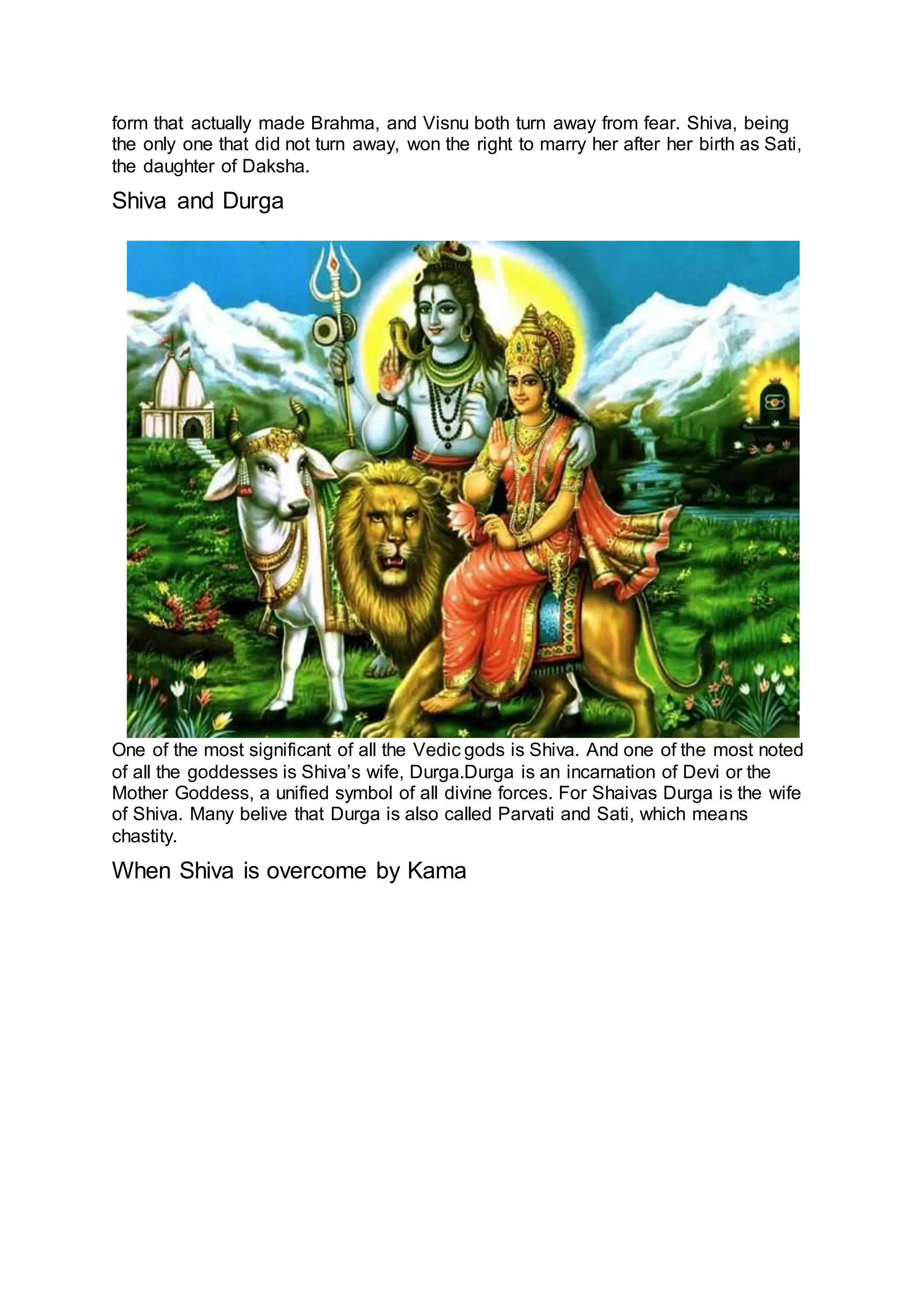 form that actually made Brahma, and Visnu both turn away from fear. Shiva, being
the only one that did not turn away, won the right to marry her after her birth as Sati,
the daughter of Daksha.
Shiva and Durga
11
One of the most significant of all the Vedic gods is Shiva. And one of the most noted
of all the goddesses is Shiva’s wife, Durga.Durga is an incarnation of Devi or the
Mother Goddess, a unified symbol of all divine forces. For Shaivas Durga is the wife
of Shiva. Many belive that Durga is also called Parvati and Sati, which means
chastity.
When Shiva is overcome by Kama
12
 