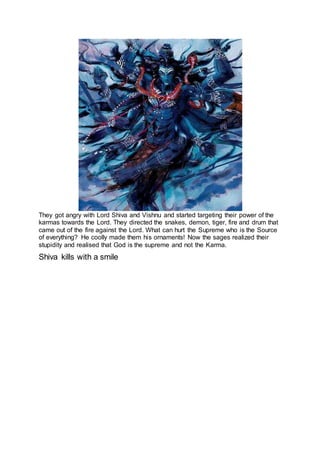They got angry with Lord Shiva and Vishnu and started targeting their power of the
karmas towards the Lord. They directed the snakes, demon, tiger, fire and drum that
came out of the fire against the Lord. What can hurt the Supreme who is the Source
of everything? He coolly made them his ornaments! Now the sages realized their
stupidity and realised that God is the supreme and not the Karma.
Shiva kills with a smile
17
 