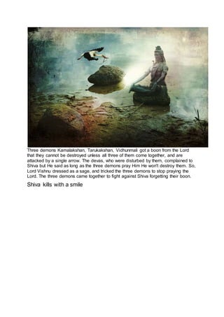 Three demons Kamalakshan, Tarukakshan, Vidhunmali got a boon from the Lord
that they cannot be destroyed unless all three of them come together, and are
attacked by a single arrow. The devas, who were disturbed by them, complained to
Shiva but He said as long as the three demons pray Him He won't destroy them. So,
Lord Vishnu dressed as a sage, and tricked the three demons to stop praying the
Lord. The three demons came together to fight against Shiva forgetting their boon.
Shiva kills with a smile
18
 