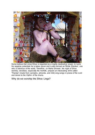 Some believe that since Shiva is regarded as a mighty destructive power, to numb
his negative potentials he is takes opium and is also termed as 'Bhole Shankar', one
who is oblivious of the world. Therefore, on Maha Shivratri, the night of Shiva
worship, devotees, especially the menfolk, prepare an intoxicating drink called
'Thandai' (made from cannabis, almonds, and milk) sing songs in praise of the Lord
and dance to the rhythm of the drums.
Why do we worship the Shiva Linga?
20
 