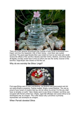 There are a few versions according to the Puranas of why Shiva is worshiped as a
lingam and how this happened. One of them being – once there was a great
sacrificial. The great sage Narada Muni was invited to it but no one knew who would
receive the effects of the sacrifice. Narada said that Vishnu, Brahma, and Shiva were
all eligible, but they would have to find out which one was the worthy receiver of the
sacrifice. Sage Brighu was chosen to find this out.
Why do we worship the Shiva Linga?
21
First sage Bhrigu went to see Lord Brahma, but Brahma was preoccupied and did
not notice Brighu’s presence. Feeling insulted, Brighu cursed Brahma, “You are so
proud of your power of creation that you did not notice my arrival. For this you shall
have no temples on earth.” Next, Brighu went to see Shiva in Kailash, but Shiva was
occupied with Parvati at that hour. Brighu, again felt offended and cursed Shiva to be
worshipped only as a lingam. This is the reason why Lord Shiva is primarily
represented and worshiped as a lingam.
When Parvati donated Shiva
 