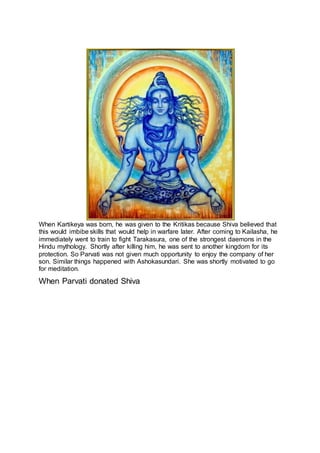 22
When Kartikeya was born, he was given to the Kritikas because Shiva believed that
this would imbibe skills that would help in warfare later. After coming to Kailasha, he
immediately went to train to fight Tarakasura, one of the strongest daemons in the
Hindu mythology. Shortly after killing him, he was sent to another kingdom for its
protection. So Parvati was not given much opportunity to enjoy the company of her
son. Similar things happened with Ashokasundari. She was shortly motivated to go
for meditation.
When Parvati donated Shiva
23
 
