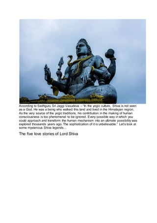 According to Sadhguru Sri Jaggi Vasudeva – “In the yogic culture, Shiva is not seen
as a God. He was a being who walked this land and lived in the Himalayan region.
As the very source of the yogic traditions, his contribution in the making of human
consciousness is too phenomenal to be ignored. Every possible way in which you
could approach and transform the human mechanism into an ultimate possibility was
explored thousands years ago. The sophistication of it is unbelievable.” Let’s look at
some mysterious Shiva legends…
The five love stories of Lord Shiva
3
 