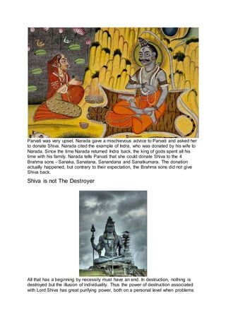 Parvati was very upset. Narada gave a mischievous advice to Parvati and asked her
to donate Shiva. Narada cited the example of Indra, who was donated by his wife to
Narada. Since the time Narada returned Indra back, the king of gods spent all his
time with his family. Narada tells Parvati that she could donate Shiva to the 4
Brahma sons - Sanaka, Sanatana, Sanandana and Sanatkumara. The donation
actually happened, but contrary to their expectation, the Brahma sons did not give
Shiva back.
Shiva is not The Destroyer
24
All that has a beginning by necessity must have an end. In destruction, nothing is
destroyed but the illusion of individuality. Thus the power of destruction associated
with Lord Shiva has great purifying power, both on a personal level when problems
 