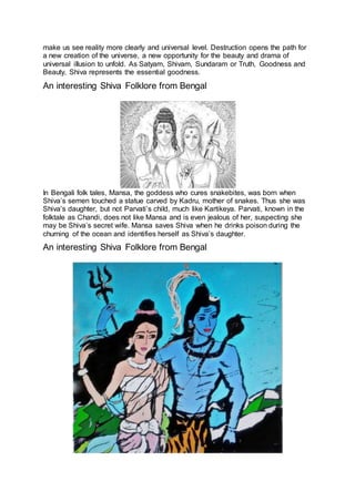 make us see reality more clearly and universal level. Destruction opens the path for
a new creation of the universe, a new opportunity for the beauty and drama of
universal illusion to unfold. As Satyam, Shivam, Sundaram or Truth, Goodness and
Beauty, Shiva represents the essential goodness.
An interesting Shiva Folklore from Bengal
25
In Bengali folk tales, Mansa, the goddess who cures snakebites, was born when
Shiva’s semen touched a statue carved by Kadru, mother of snakes. Thus she was
Shiva’s daughter, but not Parvati’s child, much like Kartikeya. Parvati, known in the
folktale as Chandi, does not like Mansa and is even jealous of her, suspecting she
may be Shiva’s secret wife. Mansa saves Shiva when he drinks poison during the
churning of the ocean and identifies herself as Shiva’s daughter.
An interesting Shiva Folklore from Bengal
26
 
