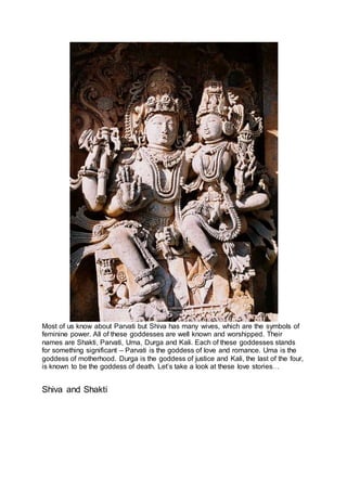 Most of us know about Parvati but Shiva has many wives, which are the symbols of
feminine power. All of these goddesses are well known and worshipped. Their
names are Shakti, Parvati, Uma, Durga and Kali. Each of these goddesses stands
for something significant – Parvati is the goddess of love and romance. Uma is the
goddess of motherhood. Durga is the goddess of justice and Kali, the last of the four,
is known to be the goddess of death. Let’s take a look at these love stories…
Shiva and Shakti
4
 