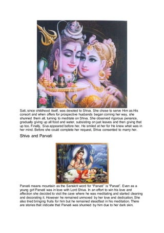 Sati, since childhood itself, was devoted to Shiva. She chose to serve Him as His
consort and when offers for prospective husbands began coming her way, she
shunned them all, turning to meditate on Shiva. She observed rigorous penance,
gradually giving up all food and water, subsisting on just leaves and then giving that
up too. Finally, Siva appeared before her. He smiled at her for He knew what was in
her mind. Before she could complete her request, Shiva consented to marry her.
Shiva and Parvati
6
Parvati means mountain as the Sanskrit word for “Parvati” is “Parvat”. Even as a
young girl Parvati was in love with Lord Shiva. In an effort to win his love and
affection she decided to visit the cave where he was meditating and started cleaning
and decorating it. However he remained unmoved by her love and dedication. She
also tried bringing fruits for him but he remained steadfast in his meditation. There
are stories that indicate that Parvati was shunned by him due to her dark skin.
 
