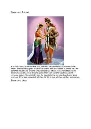 Shiva and Parvati
7
In a final attempt to win his love and affection, she decided to do penance in the
forest. She did the toughest of penance with no food and clothes to shelter her. Her
penance moved Lord Brahma who promised her a boon. She wished to become
extremely beautiful. Lord Brahma granted her wish and she was blessed with
immense beauty. She walked inside the cave radiating feminine beauty and grace
and Lord Shiva was enchanted with her. He fell in love with her and they got married.
Shiva and Uma
8
 