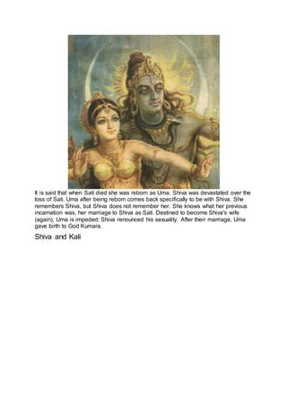 It is said that when Sati died she was reborn as Uma. Shiva was devastated over the
loss of Sati. Uma after being reborn comes back specifically to be with Shiva. She
remembers Shiva, but Shiva does not remember her. She knows what her previous
incarnation was, her marriage to Shiva as Sati. Destined to become Shiva's wife
(again), Uma is impeded: Shiva renounced his sexuality. After their marriage, Uma
gave birth to God Kumara.
Shiva and Kali
9
 