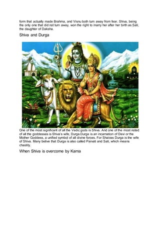 form that actually made Brahma, and Visnu both turn away from fear. Shiva, being
the only one that did not turn away, won the right to marry her after her birth as Sati,
the daughter of Daksha.
Shiva and Durga
11
One of the most significant of all the Vedic gods is Shiva. And one of the most noted
of all the goddesses is Shiva’s wife, Durga.Durga is an incarnation of Devi or the
Mother Goddess, a unified symbol of all divine forces. For Shaivas Durga is the wife
of Shiva. Many belive that Durga is also called Parvati and Sati, which means
chastity.
When Shiva is overcome by Kama
12
 