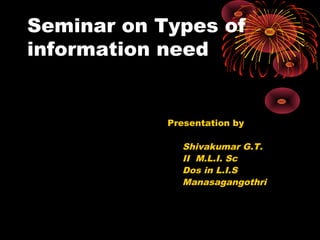 Seminar on Types of
information need
Presentation by
Shivakumar G.T.
II M.L.I. Sc
Dos in L.I.S
Manasagangothri
 