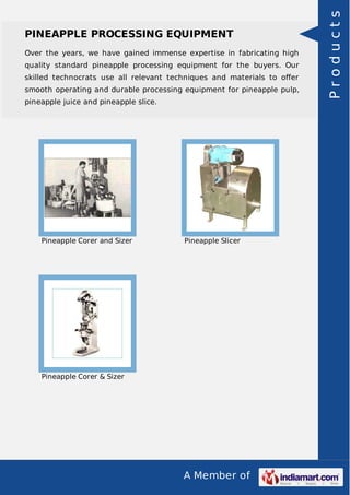 Over the years, we have gained immense expertise in fabricating high
quality standard pineapple processing equipment for the buyers. Our
skilled technocrats use all relevant techniques and materials to oﬀer
smooth operating and durable processing equipment for pineapple pulp,
pineapple juice and pineapple slice.

Pineapple Corer and Sizer

Pineapple Slicer

Pineapple Corer & Sizer

A Member of

Products

PINEAPPLE PROCESSING EQUIPMENT

 