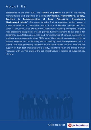 About Us
Established in the year 2001, we - Shiva Engineers are one of the leading
manufacturers and exporters of a complete“Design, Manufacture, Supply,
Erection

&

Commissioning

of

Food

Processing

Engineering

Machinery/Projects” Our range includes fruit & vegetable washer, pulpers,
steam jacketed kettle, pasteurizer, retort, fruit mill, blancher, pea podder, fruit
corer & sizer, slicer, juice extractor etc. Apart from supplying a complete range of
food processing equipment, we also provide turnkey solutions to our clients for
designing, manufacturing, erection and commissioning of various machinery. In
addition, we are capable to serve OEMs as per their speciﬁc requirements. Led by
veteran engineers of this industry, we successfully meet the requirements of our
clients from food processing industries of India and abroad. For this, we have the
support of high-tech manufacturing facility, extensive R&;D and skilled human
resources with us. The state-of-the-art infrastructure is located at industrial city
of Pune.

A Member of

 