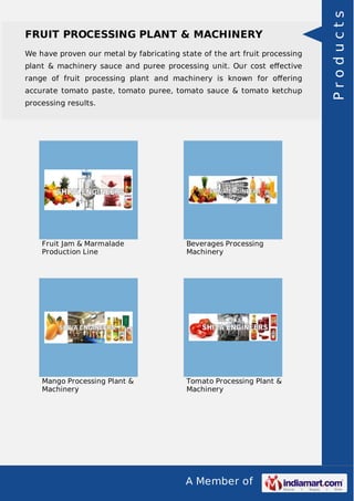 We have proven our metal by fabricating state of the art fruit processing
plant & machinery sauce and puree processing unit. Our cost eﬀective
range of fruit processing plant and machinery is known for oﬀering
accurate tomato paste, tomato puree, tomato sauce & tomato ketchup
processing results.

Fruit Jam & Marmalade
Production Line

Beverages Processing
Machinery

Mango Processing Plant &
Machinery

Tomato Processing Plant &
Machinery

A Member of

Products

FRUIT PROCESSING PLANT & MACHINERY

 