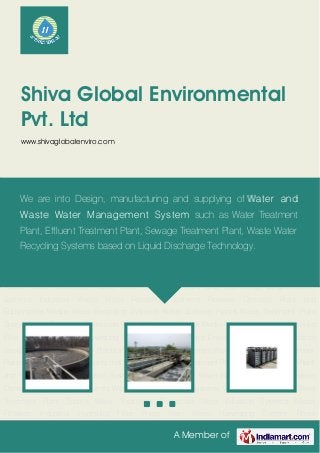 A Member of
Shiva Global Environmental
Pvt. Ltd
www.shivaglobalenviro.com
Sewage Treatment Plants Industrial Sewage Treatment Plants MBR Sewage Treatment
Plants Effluent Treatment Plants Industrial Waste Water Treatment Plants Water Treatment Plant
and Technology Degasification Systems Industrial Waste Water Recycling Systems Reverse
Osmosis Plant and Equipments Waste Water Recycling Systems Water Softener Plants Water
Treatment Plant Spares Water Treatment Chemicals Water Filtration Systems Media
Filtration Industrial Hydraulic Filter Press Rain Water Harvesting System Room
Acoustics Environment Safety Consultancy Services Sewage Treatment Plants Industrial
Sewage Treatment Plants MBR Sewage Treatment Plants Effluent Treatment Plants Industrial
Waste Water Treatment Plants Water Treatment Plant and Technology Degasification
Systems Industrial Waste Water Recycling Systems Reverse Osmosis Plant and
Equipments Waste Water Recycling Systems Water Softener Plants Water Treatment Plant
Spares Water Treatment Chemicals Water Filtration Systems Media Filtration Industrial Hydraulic
Filter Press Rain Water Harvesting System Room Acoustics Environment Safety Consultancy
Services Sewage Treatment Plants Industrial Sewage Treatment Plants MBR Sewage Treatment
Plants Effluent Treatment Plants Industrial Waste Water Treatment Plants Water Treatment Plant
and Technology Degasification Systems Industrial Waste Water Recycling Systems Reverse
Osmosis Plant and Equipments Waste Water Recycling Systems Water Softener Plants Water
Treatment Plant Spares Water Treatment Chemicals Water Filtration Systems Media
Filtration Industrial Hydraulic Filter Press Rain Water Harvesting System Room
We are into Design, manufacturing and supplying of Water and
Waste Water Management System such as Water Treatment
Plant, Effluent Treatment Plant, Sewage Treatment Plant, Waste Water
Recycling Systems based on Liquid Discharge Technology.
 