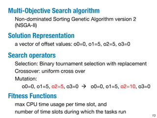 13 
Multi-Objective Search algorithm 
Non-dominated Sorting Genetic Algorithm version 2 
(NSGA-II) 
Solution Representation 
a vector of offset values: o0=0, o1=5, o2=5, o3=0 
Search operators 
Selection: Binary tournament selection with replacement 
Crossover: uniform cross over 
Mutation: 
o0=0, o1=5, o2=5, o3=0 à o0=0, o1=5, o2=10, o3=0 
Fitness Functions 
max CPU time usage per time slot, and 
number of time slots during which the tasks run 
 
