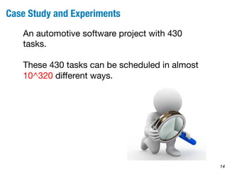 14 
Case Study and Experiments 
An automotive software project with 430 
tasks. 
These 430 tasks can be scheduled in almost 
10^320 different ways. 
 