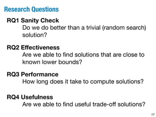 17 
Research Questions 
RQ1 Sanity Check 
Do we do better than a trivial (random search) 
solution? 
RQ2 Effectiveness 
Are we able to find solutions that are close to 
known lower bounds? 
RQ3 Performance 
How long does it take to compute solutions? 
RQ4 Usefulness 
Are we able to find useful trade-off solutions? 
 