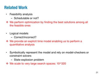 Related Work 
• Feasibility analysis 
– Schedulable or not? 
v We perform optimization by finding the best solutions among all 
the feasible ones 
• Logical models 
– Correct/incorrect? 
v We provide an explicit time model enabling us to perform a 
quantitative analysis 
• Symbolically represent the model and rely on model-checkers or 
constraint solvers 
– State explosion problem 
v We scale to very large search spaces: 10^320 
21 
 
