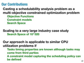 Our Contributions 
22 
Casting a schedulability analysis problem as a 
multi-objective constrained optimization problem 
Objective Functions 
Constraint models 
Search Space 
Scaling to a very large industry case study 
Search Space of 10^320 
Our approach is applicable to similar CPU 
utilization problems if 
Tasks timing properties are known although tasks may 
come from third parties 
A constraint model capturing the scheduling policy can 
be defined 
