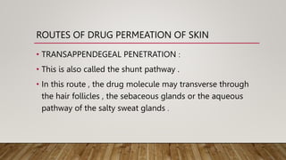 ROUTES OF DRUG PERMEATION OF SKIN
• TRANSAPPENDEGEAL PENETRATION :
• This is also called the shunt pathway .
• In this route , the drug molecule may transverse through
the hair follicles , the sebaceous glands or the aqueous
pathway of the salty sweat glands .
 