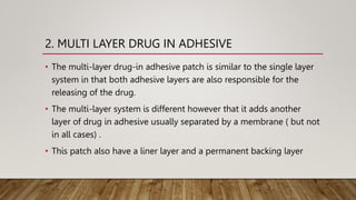 2. MULTI LAYER DRUG IN ADHESIVE
• The multi-layer drug-in adhesive patch is similar to the single layer
system in that both adhesive layers are also responsible for the
releasing of the drug.
• The multi-layer system is different however that it adds another
layer of drug in adhesive usually separated by a membrane ( but not
in all cases) .
• This patch also have a liner layer and a permanent backing layer
 