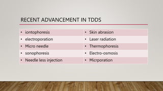 RECENT ADVANCEMENT IN TDDS
• iontophoresis • Skin abrasion
• electroporation • Laser radiation
• Micro needle • Thermophoresis
• sonophoresis • Electro-osmosis
• Needle less injection • Micrporation
 