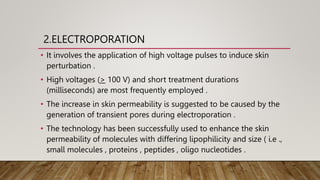 2.ELECTROPORATION
• It involves the application of high voltage pulses to induce skin
perturbation .
• High voltages (> 100 V) and short treatment durations
(milliseconds) are most frequently employed .
• The increase in skin permeability is suggested to be caused by the
generation of transient pores during electroporation .
• The technology has been successfully used to enhance the skin
permeability of molecules with differing lipophilicity and size ( i.e .,
small molecules , proteins , peptides , oligo nucleotides .
 