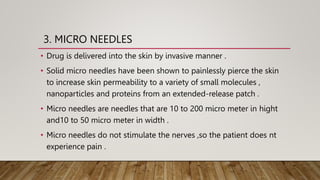 3. MICRO NEEDLES
• Drug is delivered into the skin by invasive manner .
• Solid micro needles have been shown to painlessly pierce the skin
to increase skin permeability to a variety of small molecules ,
nanoparticles and proteins from an extended-release patch .
• Micro needles are needles that are 10 to 200 micro meter in hight
and10 to 50 micro meter in width .
• Micro needles do not stimulate the nerves ,so the patient does nt
experience pain .
 