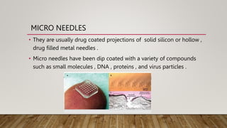 MICRO NEEDLES
• They are usually drug coated projections of solid silicon or hollow ,
drug filled metal needles .
• Micro needles have been dip coated with a variety of compounds
such as small molecules , DNA , proteins , and virus particles .
 