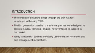 INTRODUCTION
• The concept of delivering drugs through the skin was first
introdused in the early 1950s
• The first generation ,passive , transdermal patches were designed to
controle nausea, vomiting , angina , however failed to succeed in
the market
• Today transdermal patches are widely used to deliver hormones and
pain management medications.
 