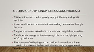 4. ULTRASOUND (PHONOPHORESIS,SONOPHORESIS)
• This technique was used originally in physiotherapy and sports
medicine .
• It uses an ultrasound sources to increase drug permeation through
the skin .
• The procedures was extended to transdermal drug delivery studies .
• The ultrasonic energy (at low frequency) disturbs the lipid packing
in SC by cavitation .
• Shock waves of collapsing vaccum cavities increase free volume
space in biomolecular leaflets and thus enhance drug penetration
into the skin .
 