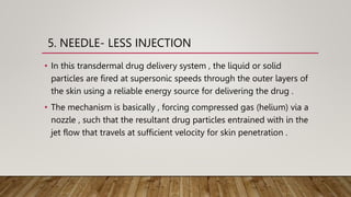 5. NEEDLE- LESS INJECTION
• In this transdermal drug delivery system , the liquid or solid
particles are fired at supersonic speeds through the outer layers of
the skin using a reliable energy source for delivering the drug .
• The mechanism is basically , forcing compressed gas (helium) via a
nozzle , such that the resultant drug particles entrained with in the
jet flow that travels at sufficient velocity for skin penetration .
 