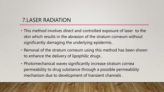 7.LASER RADIATION
• This method involves direct and controlled exposure of laser to the
skin which results in the abrasion of the stratum corneum without
significantly damaging the underlying epidermis .
• Removal of the stratum corneum using this method has been shown
to enhance the delivery of lipophilic drugs .
• Photomechanical waves significantly increase stratum cornea
permeability to drug substance through a possible permeability
mechanism due to development of transient channels .
 