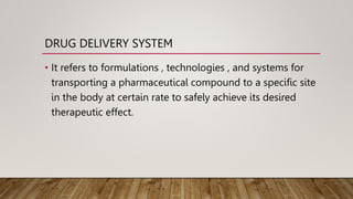 DRUG DELIVERY SYSTEM
• It refers to formulations , technologies , and systems for
transporting a pharmaceutical compound to a specific site
in the body at certain rate to safely achieve its desired
therapeutic effect.
 