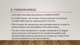 8. THERMOPHORESIS
• Controlled heat aided drug delivery (CHADD) SYSTEM :
• In CHADD system , the transfer of drug substance to the blood
circulatin takes place by applying heat to the skin .
• That increases the temperature and ultimately leads to increase in
microcirculation and permeability of the blood vessel.
• The skin surface temperature is usually maintained at 32 degree
celcius tetracaine and fentanyl from transdermal patches with
attached heating devices was shown to increase as a result of the
elevated temperature at the site of delivery .
 
