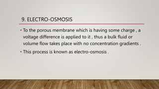 9. ELECTRO-OSMOSIS
• To the porous membrane which is having some charge , a
voltage difference is applied to it , thus a bulk fluid or
volume flow takes place with no concentration gradients .
• This process is known as electro-osmosis .
 