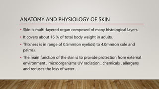 ANATOMY AND PHYSIOLOGY OF SKIN
• Skin is multi-layered organ composed of many histological layers.
• It covers about 16 % of total body weight in adults.
• Thikness is in range of 0.5mm(on eyelids) to 4.0mm(on sole and
palms).
• The main function of the skin is to provide protection from external
environment , microorganisms UV radiation , chemicals , allergens
and reduses the loss of water .
 