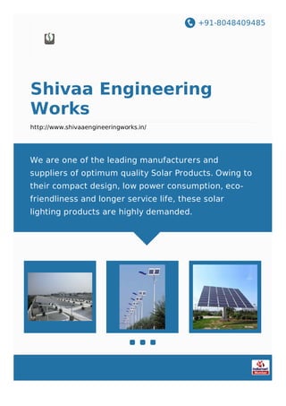 +91-8048409485
Shivaa Engineering
Works
http://www.shivaaengineeringworks.in/
​We are one of the leading manufacturers and
suppliers of optimum quality Solar Products. Owing to
their compact design, low power consumption, eco-
friendliness and longer service life, these solar
lighting products are highly demanded.
 