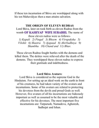 If these ten incarnation of Shiva are worshipped along with
his ten Mahavidyas then a man attains salvation.
THE ORIGIN OF ELEVEN RUDRAS
Lord Shiva, later on took birth as eleven Rudras from the
womb The name of
these eleven rudras were as follows-
1) Kapali 2) Pingal 3) Bheem 4) Virupaksha 5)
Vilohit 6) Shastra 7) Ajapaad 8) Ahirbudhnya 9)
Shambhu 10) Chand and 11) Bhav.
These eleven Rudras fought battles with the demons and
killed them. The deities were relieved after the death of the
demons. They worshipped these eleven rudras to express
their gratitude and indebtedness.
Lord Shiva Avatars:
Lord Shiva is considered as the supreme God in the
Hinduism. For setting up an ideal work on the earth in front
of his creatures, he had taken variety of the avatars and
incarnations. Some of his avatars are related to protecting
his devotees from the devils and proud Gods as well.
However, five avatars of all his incarnations are hideously
important as well as assumed to be the most valuable and
effective for his devotees. The most important five
incarnations are: Tatpurush, Namadeva, Aghoresh,
Sadhojat and Ishan.
 