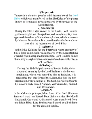 1) Tatpurush
Tatpurush is the most popular third incarnation of the Lord
Shiva which was manifested in the 21stKalpa of the planet
known as Peetavasa. It was appeared by the prayer of the
Lord Brahma.
2) Naamdeva:
During the 20th Kalpa known as the Rakta, Lord Brahma
got his complexion changed to a red. Another entity was
appeared from him of the red complexion, which was name
by him as a Namadeva. It is considered as the Naamdeva
was also the incarnation of Lord Shiva.
3) Aghoresh
In the Shiva Kalpa (after the Peetavasa Kalp), an entity of
black color complexion was appeared by the Lord Brahma
when he was in deep meditation state. Lord Brahma named
that entity as Aghor Shiva and considered as another form
of Lord Shiva.
4) Sadhojat
During the 19th Kalpa known as Shweta Lohit, there
appeared an entity by the Lord Brahma while he was
meditating, which was named by him as Sadhojat. It is
considered that this form of the Lord Shiva was the first
incarnation. Four disciples of the Sadhojat were appeared
by his own body named Nandan, Vishwanandan, Sunand
and Upanandan.
5) ISHAN
In the Vishwaroop Kalpa, Ishan form of the Lord Shiva and
Saraswati were manifested. Four divine entities like Mundi,
Shikhandi, Caste and Ardhamundi were manifested from
the Ishan Shiva. Lord Brahma was blessed by all of them
for the creation facility.
 