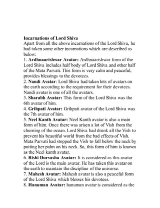 Incarnations of Lord Shiva
Apart from all the above incarnations of the Lord Shiva, he
had taken some other incarnations which are described as
below:
1. Ardhnaarishwar Avatar: Ardhnaarishwar form of the
Lord Shiva includes half body of Lord Shiva and other half
of the Mata Parvati. This form is very calm and peaceful,
provides blessings to the devotees.
2. Nandi Avatar: Lord Shiva had taken lots of avatars on
the earth according to the requirement for their devotees.
Nandi avatar is one of all the avatars.
3. Sharabh Avatar: This form of the Lord Shiva was the
6th avatar of him.
4. Grihpati Avatar: Grihpati avatar of the Lord Shiva was
the 7th avatar of him.
5. Neel Kanth Avatar: Neel Kanth avatar is also a main
form of him. Once there was arisen a lot of Vish from the
churning of the ocean. Lord Shiva had drunk all the Vish to
prevent his beautiful world from the bad effects of Vish.
Mata Parvati had stopped the Vish to fall below the neck by
putting her palm on his neck. So, this form of him is known
as the Neel kanth avatar.
6. Rishi Durvasha Avatar: It is considered as this avatar
of the Lord is the main avatar. He has taken this avatar on
the earth to maintain the discipline of the universe.
7. Mahesh Avatar: Mahesh avatar is also a peaceful form
of the Lord Shiva which blesses his devotees.
8. Hanuman Avatar: hanuman avatar is considered as the
 