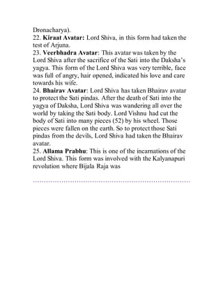 Dronacharya).
22. Kiraat Avatar: Lord Shiva, in this form had taken the
test of Arjuna.
23. Veerbhadra Avatar: This avatar was taken by the
Lord Shiva after the sacrifice of the Sati into the Daksha’s
yagya. This form of the Lord Shiva was very terrible, face
was full of angry, hair opened, indicated his love and care
towards his wife.
24. Bhairav Avatar: Lord Shiva has taken Bhairav avatar
to protect the Sati pindas. After the death of Sati into the
yagya of Daksha, Lord Shiva was wandering all over the
world by taking the Sati body. Lord Vishnu had cut the
body of Sati into many pieces (52) by his wheel. Those
pieces were fallen on the earth. So to protect those Sati
pindas from the devils, Lord Shiva had taken the Bhairav
avatar.
25. Allama Prabhu: This is one of the incarnations of the
Lord Shiva. This form was involved with the Kalyanapuri
revolution where Bijala Raja was
………………………………………………………………
 