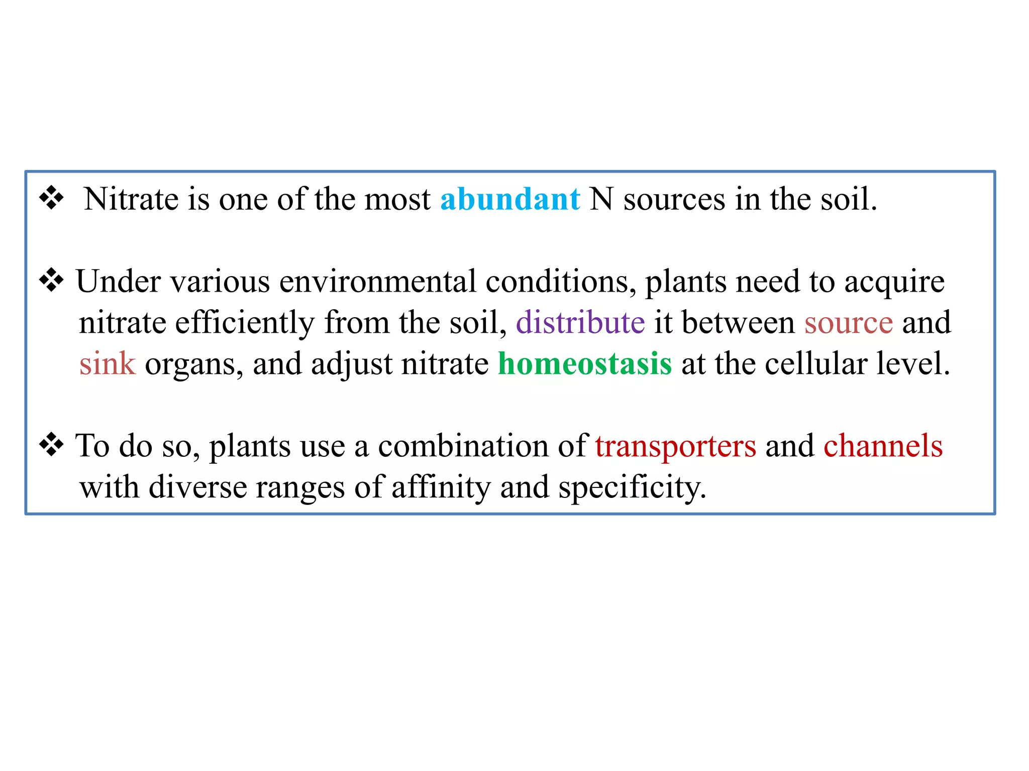  Nitrate is one of the most abundant N sources in the soil.
 Under various environmental conditions, plants need to acquire
nitrate efficiently from the soil, distribute it between source and
sink organs, and adjust nitrate homeostasis at the cellular level.
 To do so, plants use a combination of transporters and channels
with diverse ranges of affinity and specificity.
 