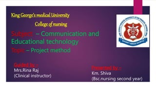 King George’s medical University
College of nursing
Subject – Communication and
Educational technology
Topic – Project method
Guided by –
Mrs.Rina Raj
(Clinical instructor)
Presented by –
Km. Shiva
(Bsc.nursing second year)
 