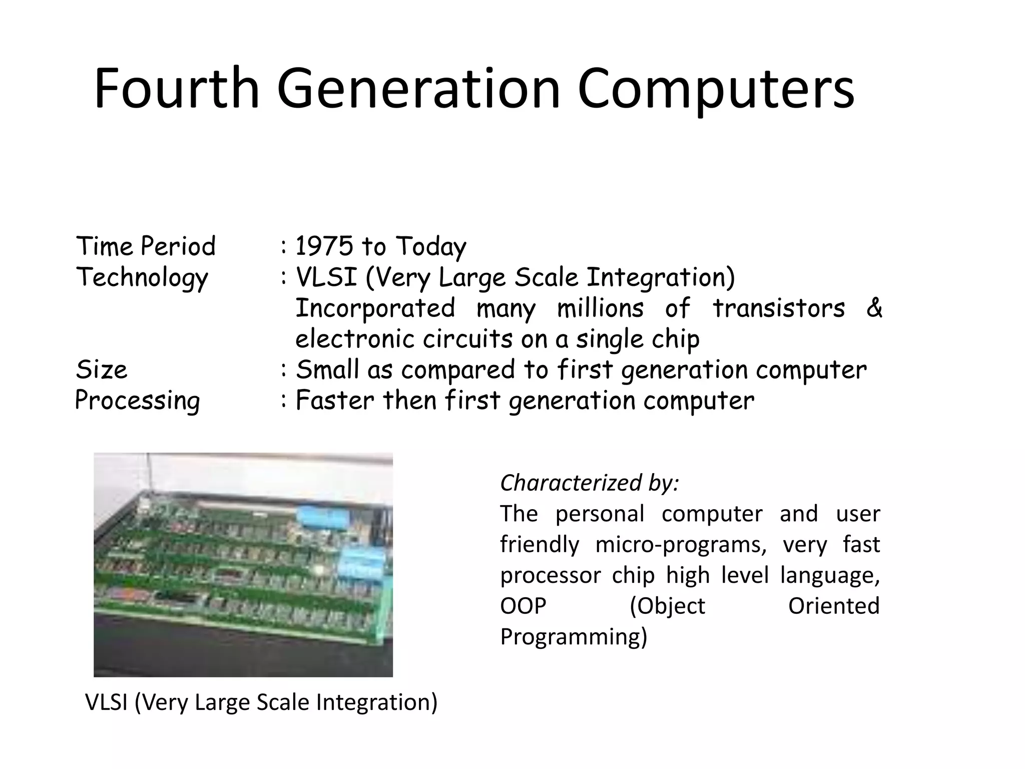 Fourth Generation Computers

Time Period        : 1975 to Today
Technology         : VLSI (Very Large Scale Integration)
                     Incorporated many millions of transistors &
                     electronic circuits on a single chip
Size               : Small as compared to first generation computer
Processing         : Faster then first generation computer


                                      Characterized by:
                                      The personal computer       and user
                                      friendly micro-programs,    very fast
                                      processor chip high level   language,
                                      OOP         (Object          Oriented
                                      Programming)

VLSI (Very Large Scale Integration)
 