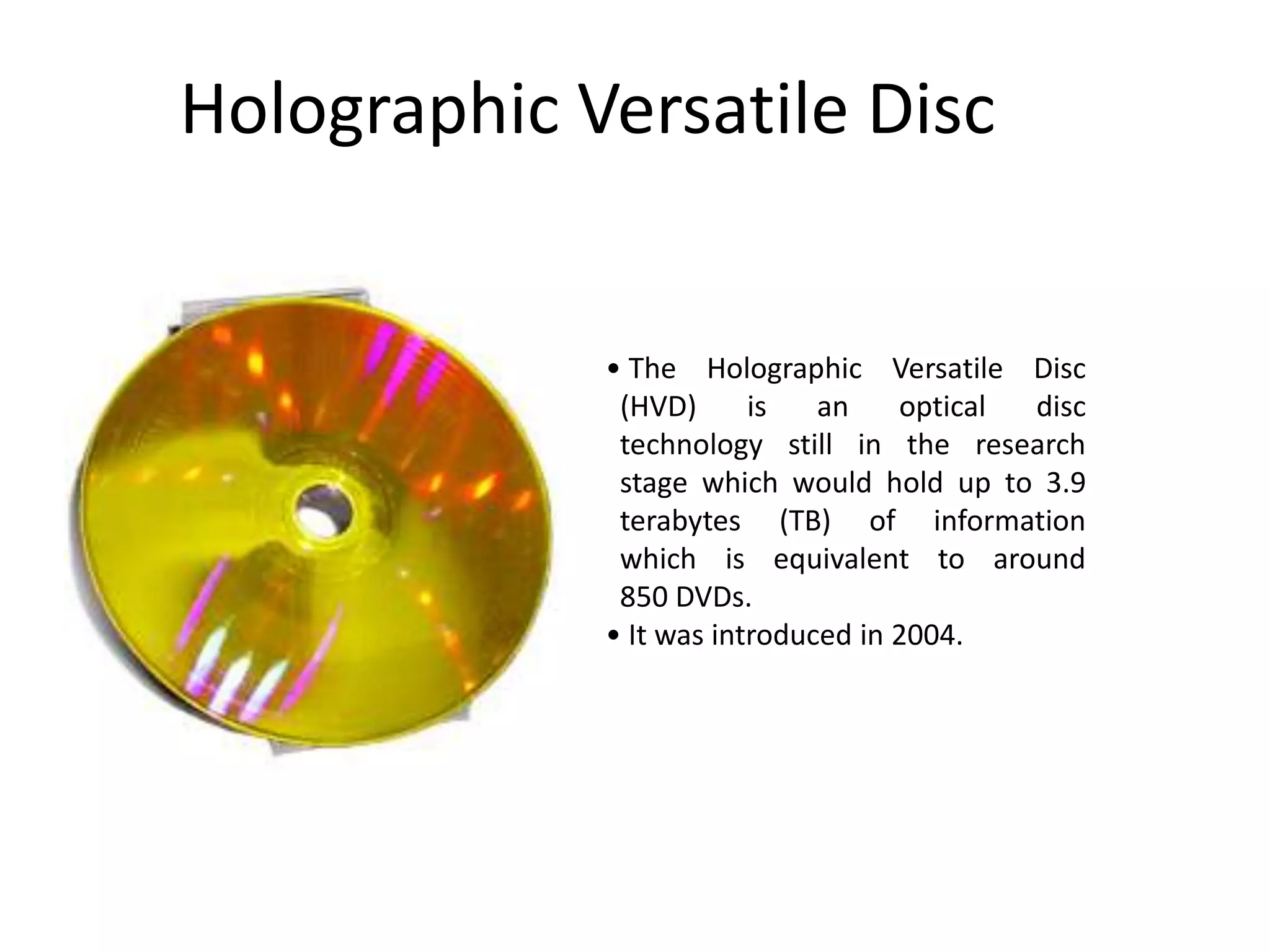Holographic Versatile Disc


             • The Holographic Versatile Disc
              (HVD)      is   an    optical disc
              technology still in the research
              stage which would hold up to 3.9
              terabytes (TB) of information
              which is equivalent to around
              850 DVDs.
             • It was introduced in 2004.
 