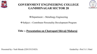 GOVERNMENT ENGINEERING COLLEGE
GANDHINAGAR SECTOR 28
Title :- Presentation on Chatrapati Shivaji Maharaj
Department :- Metallurgy Engineering
Subject :- Contributor Personality Development Program
Guided by:- Prof. S. I. Patel
Presented by:- Yash Shinde (220133121025)
 