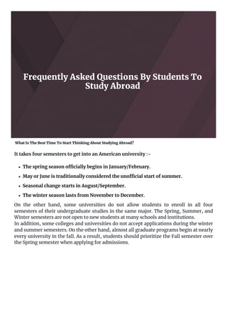 Frequently Asked Questions By Students To
Study Abroad
What Is The Best Time To Start Thinking About Studying Abroad?
It takes four semesters to get into an American university :-
The spring season officially begins in January/February.
May or June is traditionally considered the unofficial start of summer.
Seasonal change starts in August/September.
The winter season lasts from November to December.
On the other hand, some universities do not allow students to enroll in all four
semesters of their undergraduate studies in the same major. The Spring, Summer, and
Winter semesters are not open to new students at many schools and institutions.
In addition, some colleges and universities do not accept applications during the winter
and summer semesters. On the other hand, almost all graduate programs begin at nearly
every university in the fall. As a result, students should prioritize the Fall semester over
the Spring semester when applying for admissions.
 